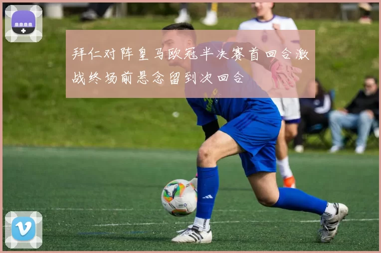 拜仁对阵皇马欧冠半决赛首回合激战终场前悬念留到次回合