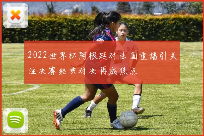 2022世界杯阿根廷对法国重播引关注决赛经典对决再成焦点